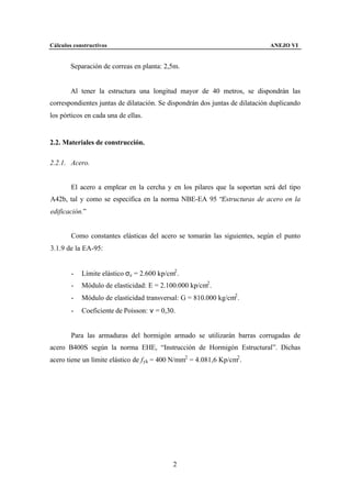Cálculos constructivos                                                       ANEJO VI


        Separación de correas en planta: 2,5m.


        Al tener la estructura una longitud mayor de 40 metros, se dispondrán las
correspondientes juntas de dilatación. Se dispondrán dos juntas de dilatación duplicando
los pórticos en cada una de ellas.


2.2. Materiales de construcción.

2.2.1. Acero.


        El acero a emplear en la cercha y en los pilares que la soportan será del tipo
A42b, tal y como se especifica en la norma NBE-EA 95 “Estructuras de acero en la
edificación.”


        Como constantes elásticas del acero se tomarán las siguientes, según el punto
3.1.9 de la EA-95:


        -   Límite elástico σe = 2.600 kp/cm2 .
        -   Módulo de elasticidad: E = 2.100.000 kp/cm2 .
        -   Módulo de elasticidad transversal: G = 810.000 kg/cm2 .
        -   Coeficiente de Poisson: ν = 0,30.


        Para las armaduras del hormigón armado se utilizarán barras corrugadas de
acero B400S según la norma EHE, “Instrucción de Hormigón Estructural”. Dichas
acero tiene un límite elástico de f yk = 400 N/mm2 = 4.081,6 Kp/cm2 .




                                            2
 