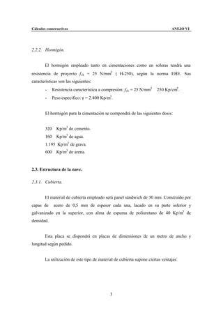 Cálculos constructivos                                                          ANEJO VI




2.2.2. Hormigón.


        El hormigón empleado tanto en cimentaciones como en soleras tendrá una
resistencia de proyecto f ck = 25 N/mm2 (≅H-250), según la norma EHE. Sus
características son las siguientes:
        -   Resistencia característica a compresión: f ck = 25 N/mm2 ≅ 250 Kp/cm2 .
        -   Peso especifico: γ = 2.400 Kp/m3 .


        El hormigón para la cimentación se compondrá de las siguientes dosis:


        320 Kp/m3 de cemento.
        160 Kp/m3 de agua.
        1.195 Kp/m3 de grava.
        600 Kp/m3 de arena.


2.3. Estructura de la nave.

2.3.1. Cubierta.


        El material de cubierta empleado será panel sándwich de 30 mm. Construido por
capas de     acero de 0,5 mm de espesor cada una, lacado en su parte inferior y
galvanizado en la superior, con alma de espuma de poliuretano de 40 Kp/m3 de
densidad.


        Esta placa se dispondrá en placas de dimensiones de un metro de ancho y
longitud según pedido.


        La utilización de este tipo de material de cubierta supone ciertas ventajas:




                                             3
 