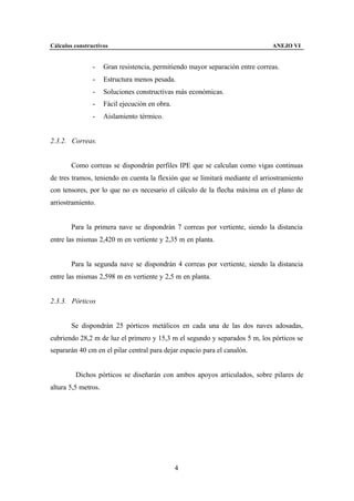 Cálculos constructivos                                                         ANEJO VI


                -    Gran resistencia, permitiendo mayor separación entre correas.
                -    Estructura menos pesada.
                -    Soluciones constructivas más económicas.
                -    Fácil ejecución en obra.
                -    Aislamiento térmico.


2.3.2. Correas.


        Como correas se dispondrán perfiles IPE que se calculan como vigas continuas
de tres tramos, teniendo en cuenta la flexión que se limitará mediante el arriostramiento
con tensores, por lo que no es necesario el cálculo de la flecha máxima en el plano de
arriostramiento.


        Para la primera nave se dispondrán 7 correas por vertiente, siendo la distancia
entre las mismas 2,420 m en vertiente y 2,35 m en planta.


        Para la segunda nave se dispondrán 4 correas por vertiente, siendo la distancia
entre las mismas 2,598 m en vertiente y 2,5 m en planta.


2.3.3. Pórticos


        Se dispondrán 25 pórticos metálicos en cada una de las dos naves adosadas,
cubriendo 28,2 m de luz el primero y 15,3 m el segundo y separados 5 m, los pórticos se
separarán 40 cm en el pilar central para dejar espacio para el canalón.


         Dichos pórticos se diseñarán con ambos apoyos articulados, sobre pilares de
altura 5,5 metros.




                                                4
 