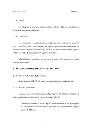 Cálculos constructivos                                                        ANEJO VI




2.3.4. Pilares.


        Los pilares de la nave serán perfiles metálicos del tipo HEB, que sustentarán los
pórticos de las dos naves adosadas.


2.3.5. Cimentación.


        La cimentación se realizará con hormigón de una resistencia de proyecto
f ck = 25 N/mm2 (≅H-250). Estará formada por zapatas y pozos de cimentación sobre los
que descansarán los pilares de la nave. La unión de los pilares con las zapatas y pozos
se hará por medio de placas de asiento y pernos de anclaje.


        Adicionalmente, las cabezas de los pozos y zapatas irán unidos entre sí por
zunchos perimetrales.


3. ACCIONES CONSIDERADAS EN LOS CÁLCULOS.


3.1. Valores característicos de las acciones.

        Según la norma NBE-AE 88, las acciones a considerar en los cálculos son:


3.1.1. Acciones gravitatorias.


        Cargas permanentes: son las debidas al peso propio del elemento resistente y a
todos aquellos elementos constructivos que descansan sobre él.


        -   Material de cubierta: es de 11,5 Kp/m2 . Se incrementará un 5% por el peso
            de los accesorios necesarios para su ejecución, con lo que se tomará un peso
            propio de 12 Kp/m2 .




                                            5
 