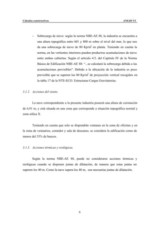 Cálculos constructivos                                                       ANEJO VI




        -   Sobrecarga de nieve: según la norma NBE-AE 88, la industria se encuentra a
            una altura topográfica entre 601 y 800 m sobre el nivel del mar, lo que nos
            da una sobrecarga de nieve de 80 Kp/m2 en planta. Teniendo en cuenta la
            norma, en las vertientes interiores pueden producirse acumulaciones de nieve
            entre ambas cubiertas. Según el artículo 4.5. del Capítulo IV de la Norma
            Básica de Edificación NBE-AE 88: “...se calculará la sobrecarga debida a las
            acumulaciones previsibles”. Debido a la ubicación de la industria es poco
            previsible que se superen los 80 Kp/m2 de proyección vertical recogidos en
            la tabla 17 de la NTE-ECG: Estructuras Cargas Gravitatorias.


3.1.2. Acciones del viento.


        La nave correspondiente a la presente industria poseerá una altura de coronación
de 6,91 m, y está situada en una zona que corresponde a situación topográfica normal y
zona eólica X.


        Teniendo en cuenta que solo se dispondrán ventanas en la zona de oficinas y en
la zona de vestuarios, comedor y sala de descanso, se considera la edificación como de
menos del 33% de huecos.


3.1.3. Acciones térmicas y reológicas.


        Según la norma NBE-AE 88, puede no considerarse acciones térmicas y
reológicas cuando se disponen juntas de dilatación, de manera que estas juntas no
superen los 40 m. Como la nave supera los 40 m, son necesarias juntas de dilatación.




                                           6
 