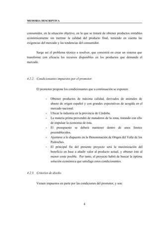 MEMORIA DESCRIPTIVA



consumidor, en la situación objetivo, en la que se tratará de obtener productos rentables
económicamente sin mermar la calidad del producto final, teniendo en cuenta las
exigencias del mercado y las tendencias del consumidor.


        Surge así el problema técnico a resolver, que consistirá en crear un sistema que
transforme con eficacia los recursos disponibles en los productos que demanda el
mercado.




4.2.2. Condicionantes impuestos por el promotor.


       El promotor propone los condicionantes que a continuación se exponen:


              -   Obtener productos de máxima calidad, derivados de animales de
                  abasto de origen español y con grandes expectativas de acogida en el
                  mercado nacional.
              -   Ubicar la industria en la provincia de Córdoba.
              -   La materia prima provendrá de mataderos de la zona, tratando con ello
                  de impulsar la economía de ésta.
              -   El presupuesto se deberá mantener dentro de unos límites
                  preestablecidos.
              -   Ajustarse a lo dispuesto en la Denominación de Origen del Valle de los
                  Pedroches.
              -   El principal fin del presente proyecto será la maximización del
                  beneficio en base a añadir valor al producto actual, y obtener éste al
                  menor coste posible. Por tanto, el proyecto habrá de buscar la óptima
                  solución económica que satisfaga estos condicionantes.


4.2.3. Criterios de diseño.


       Vienen impuestos en parte por las condiciones del promotor, y son:




                                           4
 