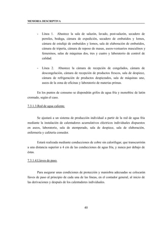 MEMORIA DESCRIPTIVA



       -   Línea 1. Abastece la sala de salazón, lavado, post-salazón, secadero de
           perniles, bodega, cámara de expedición, secadero de embutidos y lomos,
           cámara de estufaje de embutidos y lomos, sala de elaboración de embutidos,
           cámara de tripería, cámara de reposo de masas, aseos-vestuarios masculinos y
           femeninos, salas de máquinas dos, tres y cuatro y laboratorio de control de
           calidad.


       -   Línea 2. Abastece la cámara de recepción de congelados, cámara de
           descongelación, cámara de recepción de productos frescos, sala de despiece,
           cámara de refrigeración de productos despiezados, sala de máquinas uno,
           aseos de la zona de oficinas y laboratorio de materias primas.


      En los puntos de consumo se dispondrán grifos de agua fría y monobloc de latón
cromado, según el caso.

7.3.1.3.Red de agua caliente.


      Se ajustará a un sistema de producción individual a partir de la red de agua fría
mediante la instalación de calentadores acumulativos eléctricos individuales dispuestos
en aseos, laboratorio, sala de atemperado, sala de despiece, sala de elaboración,
enfermería y cafetería comedor.


       Estará realizada mediante conducciones de cobre sin calorifugar, que transcurrirán
a una distancia superior a 4 cm de las conducciones de agua fría, y nunca por debajo de
éstas.

7.3.1.4.Llaves de paso.


        Para asegurar unas condiciones de protección y maniobra adecuadas se colocarán
llaves de paso al principio de cada una de las líneas, en el contador general, al inicio de
las derivaciones y después de los calentadores individuales.




                                           40
 