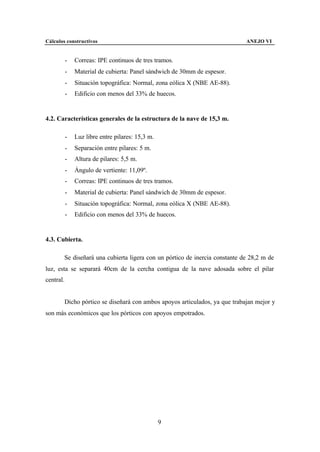 Cálculos constructivos                                                       ANEJO VI


           -   Correas: IPE continuos de tres tramos.
           -   Material de cubierta: Panel sándwich de 30mm de espesor.
           -   Situación topográfica: Normal, zona eólica X (NBE AE-88).
           -   Edificio con menos del 33% de huecos.


4.2. Características generales de la estructura de la nave de 15,3 m.

           -   Luz libre entre pilares: 15,3 m.
           -   Separación entre pilares: 5 m.
           -   Altura de pilares: 5,5 m.
           -   Ángulo de vertiente: 11,09º.
           -   Correas: IPE continuos de tres tramos.
           -   Material de cubierta: Panel sándwich de 30mm de espesor.
           -   Situación topográfica: Normal, zona eólica X (NBE AE-88).
           -   Edificio con menos del 33% de huecos.


4.3. Cubierta.

        Se diseñará una cubierta ligera con un pórtico de inercia constante de 28,2 m de
luz, esta se separará 40cm de la cercha contigua de la nave adosada sobre el pilar
central.


        Dicho pórtico se diseñará con ambos apoyos articulados, ya que trabajan mejor y
son más económicos que los pórticos con apoyos empotrados.




                                                  9
 