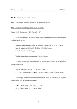 Cálculos constructivos                                                         ANEJO VI




4.4. Dimensionamiento de las correas.

4.4.1. Correas que soportan la cubierta de la nave de 28,2 m.


4.4.1.1.Cargas mayoradas por metro lineal de correa.

Carga = 1,33 · Permanente + 1,5 · Variable = P*


        No se considerará la acción del viento, pues al ser succión resulta favorable para
el cálculo de la correa.


        Longitud asociada a cada correa en vertiente: 2,35m / cos(11,23º) = 2,420 m.
        Peso de la cubierta: 12 Kp/m2 · 2,420m = 29,04 Kp/mcorrea.
        Peso de la correa: 10 Kp/mcorrea .


        Total de las acciones permanentes: 39,04 Kp/mcorrea.


        La única variable que consideraremos es la de la nieve, que es de 80 Kp/m2 en
proyección vertical.


        Peso de la nieve: 80 Kp/m2 · 2,35m = 188 Kp/mcorrea .
        P* = 1,33·Permanentes + 1,5·Nieve = 1,33·(39,04) + 1,5·(188)= 333,92 Kp/m.


        Estas cargas ponderadas se descomponen en el plano de vertiente y en el plano
perpendicular a la vertiente obteniéndose:


        PN* = 333,92 · cos (11,23º) = 327,52 Kp/m.
        PT * = 333,92 · sen (11,23º) = 65,03 Kp/m.




                                             10
 