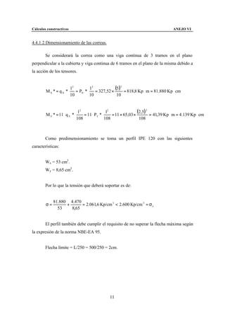 Cálculos constructivos                                                                 ANEJO VI


4.4.1.2.Dimensionamiento de las correas.

        Se considerará la correa como una viga continua de 3 tramos en el plano
perpendicular a la cubierta y viga continua de 6 tramos en el plano de la misma debido a
la acción de los tensores.


                       l2       l2
        M X * = q N * ⋅ = PN * ⋅ = 327,52 ×
                                            (5 )2 = 818,8 Kp ⋅ m = 81.880 Kp ⋅ cm
                       10       10           10



        M Y * = 11 ⋅ q Y * ⋅
                                l2
                                   = 11 ⋅ PT * ⋅
                                                  l2
                                                     = 11 × 65,03 ×
                                                                    (2,5) 2 = 41,39 Kp ⋅ m = 4.139 Kp ⋅ cm
                               108               108                 108



        Como predimensionamiento se toma un perfil IPE 120 con las siguientes
características:


        Wx = 53 cm3 .
        Wy = 8,65 cm3 .


        Por lo que la tensión que deberá soportar es de:


             81.880 4.470
        σ=         +      = 2.061,6 Kp/cm 2 < 2.600 Kp/cm 2 = σ e
               53    8,65


        El perfil también debe cumplir el requisito de no superar la flecha máxima según
la expresión de la norma NBE-EA 95.


        Flecha límite = L/250 = 500/250 = 2cm.




                                                  11
 
