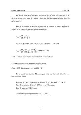 Cálculos constructivos                                                          ANEJO VI


         La flecha límite se comprobará únicamente en el plano perpendicular al de
vertiente, ya que en el plano de vertiente evitará una flecha excesiva mediante la acción
de los tensores.


         Para el cálculo de las flechas máximas de las correas se deben emplear los
valores de las cargas sin ponderar, según la expresión:


                   13 5 ⋅ q ⋅ l 4
         γ max   =   ⋅
                   25 384 ⋅ E ⋅ I


         q = PN =(39,04+188) · cos (11,23º) = 222,7 Kp/m = 2,227 Kp/cm.


                   13   5 × 2,227 × (500 )4
         γ max =      ×                      = 1,41 cm < 2 cm
                   25 384 × 2,1 × 10 6 × 318

4.4.2.   Correas que soportan la cubierta de la nave de 15,3 m.



4.4.2.1.Cargas mayoradas por metro lineal de correa.

Carga = 1,33 · Permanente + 1,5 · Variable = P*


         No se considerará la acción del viento, pues al ser succión resulta favorable para
el cálculo de la correa.


         Longitud asociada a cada correa en vertiente: 2,5m / cos(11,09º) = 2,547 m.
         Peso de la cubierta: 12 Kp/m2 · 2,547m = 30,57 Kp/mcorrea.
         Peso de la correa: 10 Kp/mcorrea .


         Total de las acciones permanentes: 40,57 Kp/mcorrea.




                                               12
 