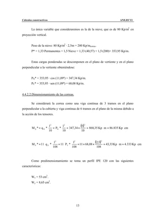 Cálculos constructivos                                                                 ANEJO VI


        La única variable que consideraremos es la de la nieve, que es de 80 Kp/m2 en
proyección vertical.


        Peso de la nieve: 80 Kp/m2 · 2,5m = 200 Kp/mcorrea .
        P* = 1,33·Permanentes + 1,5·Nieve = 1,33·(40,57) + 1,5·(200)= 353,95 Kp/m.


        Estas cargas ponderadas se descomponen en el plano de vertiente y en el plano
perpendicular a la vertiente obteniéndose:


        PN* = 353,95 · cos (11,09º) = 347,34 Kp/m.
        PT * = 353,95 · sen (11,09º) = 68,08 Kp/m.


4.4.2.2.Dimensionamiento de las correas.

        Se considerará la correa como una viga continua de 3 tramos en el plano
perpendicular a la cubierta y viga continua de 6 tramos en el plano de la misma debido a
la acción de los tensores.


                       l2       l2
        M X * = q N * ⋅ = PN * ⋅ = 347,34 ×
                                            (5) 2 = 868,35 Kp ⋅ m = 86.835 Kp ⋅ cm
                       10       10           10



        M Y * = 11 ⋅ q Y * ⋅
                                l2
                                   = 11 ⋅ PT * ⋅
                                                  l2
                                                     = 11 × 68,08 ×
                                                                    (2,5) 2 = 43,33 Kp ⋅ m = 4.333 Kp ⋅ cm
                               108               108                 108



        Como predimensionamiento se toma un perfil IPE 120 con las siguientes
características:


        Wx = 53 cm3 .
        Wy = 8,65 cm3 .




                                                  13
 