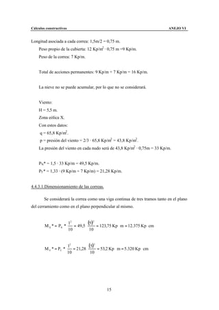 Cálculos constructivos                                                       ANEJO VI


Longitud asociada a cada correa: 1,5m/2 = 0,75 m.
    Peso propio de la cubierta: 12 Kp/m2 · 0,75 m =9 Kp/m.
    Peso de la correa: 7 Kp/m.


    Total de acciones permanentes: 9 Kp/m + 7 Kp/m = 16 Kp/m.


    La nieve no se puede acumular, por lo que no se considerará.


    Viento:
    H = 5,5 m.
    Zona eólica X.
    Con estos datos:
     q = 65,8 Kp/m2 .
     p = presión del viento = 2/3 · 65,8 Kp/m2 = 43,8 Kp/m2 .
    La presión del viento en cada nudo será de 43,8 Kp/m2 · 0,75m = 33 Kp/m.


    PN* = 1,5 · 33 Kp/m = 49,5 Kp/m.
    PT * = 1,33 · (9 Kp/m + 7 Kp/m) = 21,28 Kp/m.


4.4.3.1.Dimensionamiento de las correas.

        Se considerará la correa como una viga continua de tres tramos tanto en el plano
del cerramiento como en el plano perpendicular al mismo.


                      l2
        M X * = PN * ⋅ = 49,5 ⋅
                                (5 )2 = 123,75 Kp ⋅ m = 12.375 Kp ⋅ cm
                      10         10



        M Y * = PT * ⋅
                         l2
                            = 21,28 ⋅
                                      (5)2 = 53,2 Kp ⋅ m = 5.320 Kp ⋅ cm
                         10            10




                                               15
 