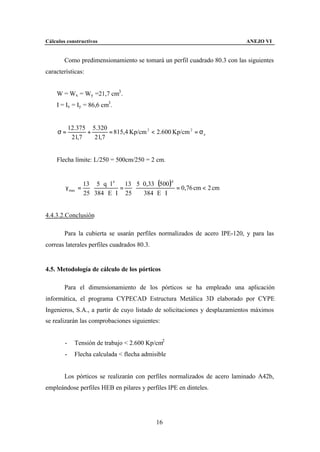 Cálculos constructivos                                                      ANEJO VI


        Como predimensionamiento se tomará un perfil cuadrado 80.3 con las siguientes
características:


    W = Wx = Wy =21,7 cm3 .
    I = Ix = Iy = 86,6 cm3 .


            12.375 5.320
     σ=           +      = 815,4 Kp/cm 2 < 2.600 Kp/cm 2 = σ e
             21,7   21,7


    Flecha límite: L/250 = 500cm/250 = 2 cm.


                  13 5 ⋅ q ⋅ l 4   13 5 ⋅ 0,33 ⋅ (500 )4
        γ max =     ⋅            =   ⋅                   = 0,76 cm < 2 cm
                  25 384 ⋅ E ⋅ I 25       384 ⋅ E ⋅ I


4.4.3.2.Conclusión

        Para la cubierta se usarán perfiles normalizados de acero IPE-120, y para las
correas laterales perfiles cuadrados 80.3.


4.5. Metodología de cálculo de los pórticos

        Para el dimensionamiento de los pórticos se ha empleado una aplicación
informática, el programa CYPECAD Estructura Metálica 3D elaborado por CYPE
Ingenieros, S.A., a partir de cuyo listado de solicitaciones y desplazamientos máximos
se realizarán las comprobaciones siguientes:


        -     Tensión de trabajo < 2.600 Kp/cm2
        -     Flecha calculada < flecha admisible


        Los pórticos se realizarán con perfiles normalizados de acero laminado A42b,
empleándose perfiles HEB en pilares y perfiles IPE en dinteles.




                                               16
 