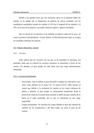 Cálculos constructivos                                                             ANEJO VI


        Debido a las grandes luces que son necesarias salvar en la industria objeto de
estudio, se ha optado por la disposición de pórticos de inercia constante con los
semidinteles acartelados (siendo las cartelas el 10% de la longitud de los dinteles y el
20% en el caso de los pilares), con nudos interiores rígidos y apoyos articulados.


        Para el cálculo de la estructura se ha definido un pórtico central de la nave, así
como un pórtico correspondiente al muro hastial. Al final del presente anejo se recogen
los resultados obtenidos del cálculo.


4.6. Cálculo del pórtico central

4.6.1. Acciones


        Cabe indicar que las acciones con las que se ha calculado la estructura son
puntuales, dado que en cubierta las acciones exteriores se transmiten a través de las
correas. No obstante, el peso propio de cada barra será una carga uniformemente
distribuida.


4.6.1.1.Acciones permanentes

        -      Peso propio. Será el debido al peso del perfil a emplear en cada barra, cuyo
               valor viene definido en el anejo 2A.1 la norma EA-95. Debe tenerse en
               cuenta que debido a la existencia de cartelas en los nudos extremos de
               pilares y dinteles, el peso propio se incrementará linealmente desde la
               posición de salida de la cartela hasta alcanzar el doble del peso unitario de la
               barra en el nudo acartelado, por lo que se transforma en una carga
               trapezoidal.
        -      Cargas permanentes. Se incluirán las cargas debidas al peso del material de
               cubierta, de las instalaciones y del falso techo, así como el peso de las
               correas.




                                               17
 