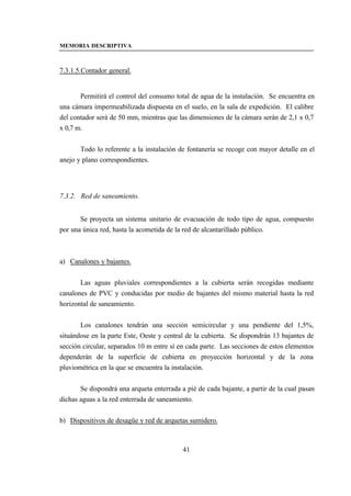 MEMORIA DESCRIPTIVA



7.3.1.5.Contador general.


       Permitirá el control del consumo total de agua de la instalación. Se encuentra en
una cámara impermeabilizada dispuesta en el suelo, en la sala de expedición. El calibre
del contador será de 50 mm, mientras que las dimensiones de la cámara serán de 2,1 x 0,7
x 0,7 m.


       Todo lo referente a la instalación de fontanería se recoge con mayor detalle en el
anejo y plano correspondientes.




7.3.2. Red de saneamiento.


       Se proyecta un sistema unitario de evacuación de todo tipo de agua, compuesto
por una única red, hasta la acometida de la red de alcantarillado público.



a) Canalones y bajantes.


       Las aguas pluviales correspondientes a la cubierta serán recogidas mediante
canalones de PVC y conducidas por medio de bajantes del mismo material hasta la red
horizontal de saneamiento.


       Los canalones tendrán una sección semicircular y una pendiente del 1,5%,
situándose en la parte Este, Oeste y central de la cubierta. Se dispondrán 13 bajantes de
sección circular, separados 10 m entre sí en cada parte. Las secciones de estos elementos
dependerán de la superficie de cubierta en proyección horizontal y de la zona
pluviométrica en la que se encuentra la instalación.


       Se dispondrá una arqueta enterrada a pié de cada bajante, a partir de la cual pasan
dichas aguas a la red enterrada de saneamiento.


b) Dispositivos de desagüe y red de arquetas sumidero.



                                           41
 