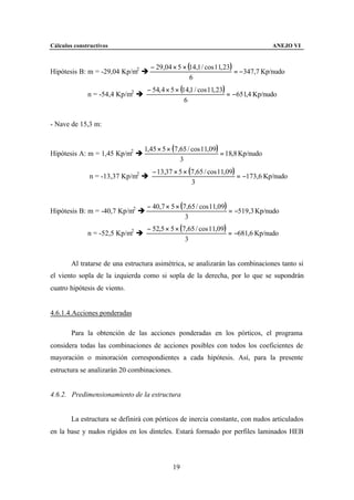 Cálculos constructivos                                                            ANEJO VI


                                    − 29,04 × 5 × (14,1 / cos 11, 23)
Hipótesis B: m = -29,04 Kp/m2 è                                       = −347,7 Kp/nudo
                                                   6
                                  − 54, 4 × 5 × (14,1 / cos 11, 23)
              n = -54,4 Kp/m2 è                                     = −651,4 Kp/nudo
                                                  6


- Nave de 15,3 m:


                                  1,45 × 5 × (7,65 / cos 11,09)
Hipótesis A: m = 1,45 Kp/m2 è                                   = 18,8 Kp/nudo
                                                3
                                    − 13,37 × 5 × (7,65 / cos 11,09)
               n = -13,37 Kp/m2 è                                    = −173,6 Kp/nudo
                                                   3


                                  − 40,7 × 5 × (7,65 / cos 11,09)
Hipótesis B: m = -40,7 Kp/m2 è                                    = −519,3 Kp/nudo
                                                 3
                                  − 52,5 × 5 × (7,65 / cos 11,09)
              n = -52,5 Kp/m2 è                                   = −681,6 Kp/nudo
                                                 3


        Al tratarse de una estructura asimétrica, se analizarán las combinaciones tanto si
el viento sopla de la izquierda como si sopla de la derecha, por lo que se supondrán
cuatro hipótesis de viento.


4.6.1.4.Acciones ponderadas

        Para la obtención de las acciones ponderadas en los pórticos, el programa
considera todas las combinaciones de acciones posibles con todos los coeficientes de
mayoración o minoración correspondientes a cada hipótesis. Así, para la presente
estructura se analizarán 20 combinaciones.


4.6.2. Predimensionamiento de la estructura


        La estructura se definirá con pórticos de inercia constante, con nudos articulados
en la base y nudos rígidos en los dinteles. Estará formado por perfiles laminados HEB




                                             19
 