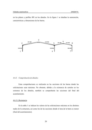 Cálculos constructivos                                                         ANEJO VI


en los pilares y perfiles IPE en los dinteles. En la figura 1 se detallan la numeración,
características y dimensiones de las barras.




4.6.3. Comprobación de dinteles


        Estas comprobaciones se realizarán en las secciones de las barras donde las
solicitaciones sean máximas. No obstante, debido a la existencia de cartelas en los
extremos de los dinteles, también se comprobarán las secciones del final del
acartelamiento.


4.6.3.1.Resistencia

        En la tabla 1 se indican los valores de las solicitaciones máximas en los distintos
nudos de la estructura, así como los de las secciones donde el área de la barra es menor
(final del acartelamiento).




                                               20
 