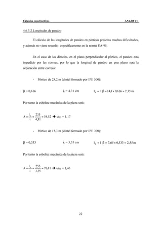 Cálculos constructivos                                                           ANEJO VI


4.6.3.2.Longitudes de pandeo

        El cálculo de las longitudes de pandeo en pórticos presenta muchas dificultades,
y además no viene resuelto específicamente en la norma EA-95.


        En el caso de los dinteles, en el plano perpendicular al pórtico, el pandeo está
impedido por las correas, por lo que la longitud de pandeo en este plano será la
separación entre correas:


        -   Pórtico de 28,2 m (dintel formado por IPE 500):


β = 0,166                      iy = 4,31 cm           l k = l ⋅ β = 14,1 × 0,166 = 2,35 m


Por tanto la esbeltez mecánica de la pieza será:


     l k 235
λ=      =    = 54,52 è ω55 = 1,17
      i 4,31


        -   Pórtico de 15,3 m (dintel formado por IPE 300):


β = 0,333                      iy = 3,35 cm           l k = l ⋅ β = 7,65 × 0,333 = 2,55 m


Por tanto la esbeltez mecánica de la pieza será:


     l k 255
λ=      =    = 76,11 è ω77 = 1,46
      i 3,35




                                              22
 