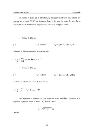 Cálculos constructivos                                                              ANEJO VI


        En cuanto al plano de la estructura, se ha recurrido al caso más similar que
aparece en la tabla 3.2.4.3 de la norma EA-95. Se trata del caso 3c, que da un
coeficiente β = 1. Por tanto las longitudes de pandeo en este plano serán:




         -   Pórtico de 28,2 m:


β =1                              ix = 20,4 cm          l k = l ⋅ β = 14,1 × 1 = 14,1 m


Por tanto la esbeltez mecánica de la pieza será:


     l k 1410
λ=      =      = 69,11 è ω70 = 1,34
      i   20,4


         -   Pórtico de 15,3 m:


β =1                              ix = 12,5 cm          l k = l ⋅ β = 7,65 × 1 = 7,65 m


Por tanto la esbeltez mecánica de la pieza será:


     l k 765
λ=      =    = 61,2 è ω62 = 1,24
      i 12,5


        Las tensiones originadas por los esfuerzos antes descritos responden a la
siguiente expresión, según el punto 3.4.3.5 de la EA-95:


                                    σ = σ * 2 +3τ ∗2 ≤ σ u
Donde:




                                                 23
 