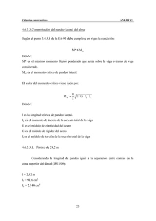 Cálculos constructivos                                                     ANEJO VI


4.6.3.3.Comprobación del pandeo lateral del alma

Según el punto 3.4.5.1 de la EA-95 debe cumplirse en vigas la condición:


                                            M* ≤ M cr
Donde:
M* es el máximo momento flector ponderado que actúa sobre la viga o tramo de viga
considerado.
Mcr es el momento crítico de pandeo lateral.


El valor del momento crítico viene dado por:


                                            π
                                   M cr =     E ⋅ G ⋅ Iy ⋅ It
                                            l
Donde:


l es la longitud teórica de pandeo lateral.
Iy es el momento de inercia de la sección total de la viga
E es el módulo de elasticidad del acero
G es el módulo de rigidez del acero
It es el módulo de torsión de la sección total de la viga


4.6.3.3.1. Pórtico de 28,2 m


        Considerando la longitud de pandeo igual a la separación entre correas en la
zona superior del dintel (IPE 500):


l = 2,42 m
It = 91,8 cm4
Iy = 2.140 cm4




                                               25
 