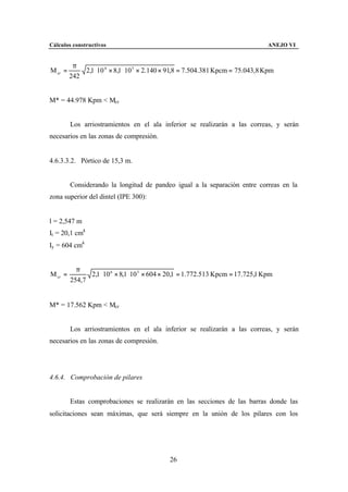 Cálculos constructivos                                                           ANEJO VI


          π
M cr =       2,1 ⋅ 10 6 × 8,1 ⋅ 10 5 × 2.140 × 91,8 = 7.504.381 Kpcm = 75.043,8 Kpm
         242


M* = 44.978 Kpm < Mcr


         Los arriostramientos en el ala inferior se realizarán a las correas, y serán
necesarios en las zonas de compresión.


4.6.3.3.2. Pórtico de 15,3 m.


         Considerando la longitud de pandeo igual a la separación entre correas en la
zona superior del dintel (IPE 300):


l = 2,547 m
It = 20,1 cm4
Iy = 604 cm4


           π
M cr =         2,1 ⋅ 10 6 × 8,1 ⋅ 10 5 × 604 × 20,1 = 1.772.513 Kpcm = 17.725,1 Kpm
         254,7


M* = 17.562 Kpm < Mcr


         Los arriostramientos en el ala inferior se realizarán a las correas, y serán
necesarios en las zonas de compresión.




4.6.4. Comprobación de pilares


         Estas comprobaciones se realizarán en las secciones de las barras donde las
solicitaciones sean máximas, que será siempre en la unión de los pilares con los




                                             26
 