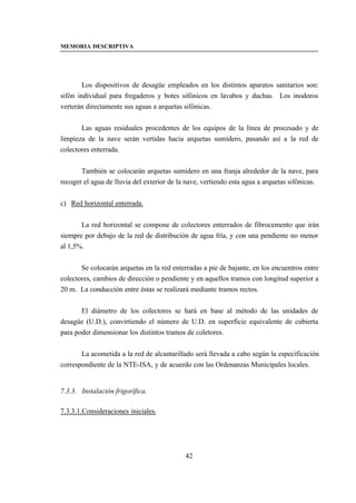 MEMORIA DESCRIPTIVA




        Los dispositivos de desagüe empleados en los distintos aparatos sanitarios son:
sifón individual para fregaderos y botes sifónicos en lavabos y duchas. Los inodoros
verterán directamente sus aguas a arquetas sifónicas.


       Las aguas residuales procedentes de los equipos de la línea de procesado y de
limpieza de la nave serán vertidas hacia arquetas sumidero, pasando así a la red de
colectores enterrada.


       También se colocarán arquetas sumidero en una franja alrededor de la nave, para
recoger el agua de lluvia del exterior de la nave, vertiendo esta agua a arquetas sifónicas.


c) Red horizontal enterrada.


       La red horizontal se compone de colectores enterrados de fibrocemento que irán
siempre por debajo de la red de distribución de agua fría, y con una pendiente no menor
al 1,5%.


       Se colocarán arquetas en la red enterradas a pie de bajante, en los encuentros entre
colectores, cambios de dirección o pendiente y en aquellos tramos con longitud superior a
20 m. La conducción entre éstas se realizará mediante tramos rectos.


       El diámetro de los colectores se hará en base al método de las unidades de
desagüe (U.D.), convirtiendo el número de U.D. en superficie equivalente de cubierta
para poder dimensionar los distintos tramos de coletores.


       La acometida a la red de alcantarillado será llevada a cabo según la especificación
correspondiente de la NTE-ISA, y de acuerdo con las Ordenanzas Municipales locales.


7.3.3. Instalación frigorífica.

7.3.3.1.Consideraciones iniciales.




                                            42
 
