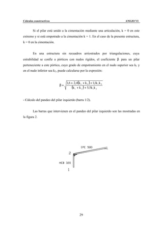 Cálculos constructivos                                                        ANEJO VI


        Si el pilar está unido a la cimentación mediante una articulación, k = 0 en este
extremo y si está empotrado a la cimentación k = 1. En el caso de la presente estructura,
k = 0 en la cimentación.


        En una estructura sin recuadros arriostrados por triangulaciones, cuya
estrabilidad se confíe a pórticos con nudos rígidos, el coeficiente β para un pilar
perteneciente a este pórtico, cuyo grado de empotramiento en el nudo superior sea k1 y
en el nudo inferior sea k2 , puede calcularse por la expresión:


                                  1,6 + 2,4(k 1 + k 2 ) + 1,1k 1 k 2
                            β=
                                      (k 1 + k 2 ) + 5,5k 1k 2

- Cálculo del pandeo del pilar izquierdo (barra 1/2).


        Las barras que intervienen en el pandeo del pilar izquierdo son las mostradas en
la figura 2.




                                              29
 