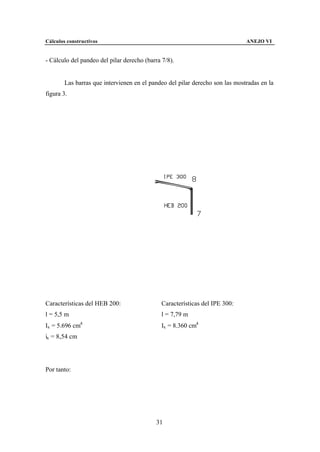 Cálculos constructivos                                                        ANEJO VI


- Cálculo del pandeo del pilar derecho (barra 7/8).


        Las barras que intervienen en el pandeo del pilar derecho son las mostradas en la
figura 3.




Características del HEB 200:                  Características del IPE 300:
l = 5,5 m                                     l = 7,79 m
Ix = 5.696 cm4                                Ix = 8.360 cm4
ix = 8,54 cm




Por tanto:




                                           31
 