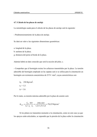 Cálculos constructivos                                                         ANEJO VI




4.7. Cálculo de las placas de anclaje

La metodología usada para el cálculo de las placas de anclaje será la siguiente:


- Predimensionamiento de la placa de anclaje.


Se dará un valor a las siguientes dimensiones geométricas:


a: longitud de la placa.
b: anchura de la placa.
g: distancia del perno al borde de la placa.


Además habrá un dato conocido que será la sección del pilar, c.


- Comprobar que el hormigón resiste los esfuerzos transmitidos por la placa. La tensión
admisible del hormigón empleado en las zapatas será si se utiliza para la cimentación un
hormigón con resistencia característica de 25 N / mm2 , cuyas características son:


        fck ≅ 250 Kp/cm2 .
        γc = 1,5.
        γf = 1,6.


Por lo tanto, su tensión máxima admisible por la placa de asiento será:


                    f ck ⋅ 0,9      250 × 0,9
        σ adm =                  =                = 78,125 Kp/cm 2
                  1,2 ⋅ γ c ⋅ γ f 1,2 × 1,5 × 1,6


        Si los pilares no transmiten momento a la cimentación, como en este caso ya que
los apoyos están articulados, se supondrá que la presión de la placa sobre la cimentación




                                                 36
 