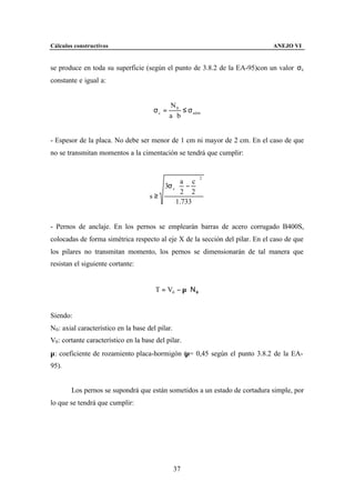 Cálculos constructivos                                                        ANEJO VI


se produce en toda su superficie (según el punto de 3.8.2 de la EA-95)con un valor σc
constante e igual a:


                                              N0
                                       σc =       ≤ σ adm
                                              a⋅b


- Espesor de la placa. No debe ser menor de 1 cm ni mayor de 2 cm. En el caso de que
no se transmitan momentos a la cimentación se tendrá que cumplir:


                                                           2

                                         3σ c  − 
                                                a c
                                                   
                                              2 2
                                      s≥
                                              1.733


- Pernos de anclaje. En los pernos se emplearán barras de acero corrugado B400S,
colocadas de forma simétrica respecto al eje X de la sección del pilar. En el caso de que
los pilares no transmitan momento, los pernos se dimensionarán de tal manera que
resistan el siguiente cortante:


                                        T = V0 − µ ⋅ Ν 0


Siendo:
N0 : axial característico en la base del pilar.
V0 : cortante característico en la base del pilar.
µ: coeficiente de rozamiento placa-hormigón (µ= 0,45 según el punto 3.8.2 de la EA-
95).


        Los pernos se supondrá que están sometidos a un estado de cortadura simple, por
lo que se tendrá que cumplir:




                                                  37
 