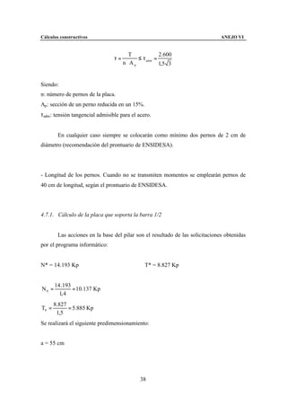 Cálculos constructivos                                                         ANEJO VI


                                         T            2.600
                                 τ=         ≤ τ adm =
                                      n ⋅Ap           1,5 3


Siendo:
n: número de pernos de la placa.
Ap : sección de un perno reducida en un 15%.
τadm : tensión tangencial admisible para el acero.


        En cualquier caso siempre se colocarán como mínimo dos pernos de 2 cm de
diámetro (recomendación del prontuario de ENSIDESA).




- Longitud de los pernos. Cuando no se transmiten momentos se emplearán pernos de
40 cm de longitud, según el prontuario de ENSIDESA.




4.7.1. Cálculo de la placa que soporta la barra 1/2


        Las acciones en la base del pilar son el resultado de las solicitaciones obtenidas
por el programa informático:


N* = 14.193 Kp                                 T* = 8.827 Kp


       14 .193
N0 =           = 10.137 Kp
         1, 4
       8.827
T0 =         = 5.885 Kp
        1,5
Se realizará el siguiente predimensionamiento:


a = 55 cm




                                             38
 