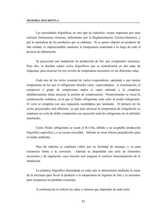 MEMORIA DESCRIPTIVA



        Las necesidades frigoríficas en este tipo de industrias vienen impuestas por unas
estrictas limitaciones térmicas, delimitadas por la Reglamentación Técnico-Sanitaria, y
por la naturaleza de los productos que se elaboran. Si se quiere obtener un producto de
alta calidad, es imprescindible mantener la temperatura controlada a lo largo de todo el
proceso de elaboración.


       Se proyectará una instalación de producción de frío por compresión mecánica.
Para ello, se diseñan cuatro ciclos frigoríficos que se centralizarán en dos salas de
máquinas, para alcanzar los tres niveles de temperatura necesarios en las diferentes salas.


        Cada uno de los ciclos constará de varios evaporadores, operando a una misma
temperatura en los que el refrigerante absorbe calor, vaporizándose. A continuación, el
compresor o grupo de compresores aspira el vapor saturado y lo comprime
adiabáticamente hasta alcanzar la presión de condensación. Posteriormente se inicia la
condensación isobárica, en la que el fluido refrigerante cede calor al medio refrigerante.
El ciclo se completa con una expansión isoentálpica por laminado. El primero de los
ciclos proyectados será diferente, ya que para alcanzar la temperatura de congelación se
empleará un ciclo de doble compresión con inyección total de refrigerante en el enfriador
intermedio.


        Como fluido refrigerante se usará el R-134a, debido a su aceptable producción
frigorífica específica y a su escasa toxicidad. Además no tiene efectos perjudiciales para
el medio ambiente.


        Para las tuberías se empleará cobre, por su facilidad de montaje, y su gran
resistencia frente a la corrosión. Además se dispondrán una serie de elementos
accesorios y de regulación, cuya función será asegurar el correcto funcionamiento de la
instalación.


       La potencia frigorífica demandada en cada sala se determinará mediante la suma
de la necesaria para llevar al producto a la temperatura de régimen de ésta y la necesaria
para compensar las pérdidas existentes.


       A continuación se indican las salas y cámaras que dependen de cada ciclo:


                                            43
 