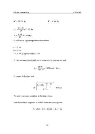 Cálculos constructivos                                                    ANEJO VI




N* = 21.128 Kp                                 T* = 6.560 Kp


       21.128
N0 =          = 15.091 Kp
         1, 4
       6.560
T0 =         = 4.373 Kp
        1,5
Se realizará el siguiente predimensionamiento:


a = 45 cm
b = 45 cm
c = 28 cm. (longitud del HEB 280)


El valor de la presión ejercida por la placa sobre la cimentación será:


                                   15.091
                            σc =           = 7,45 Kp/cm 2 ≤ σadm
                                   45 × 45


El espesor de la placa será:


                                                      2

                             3 × 7,45 ×  − 
                                          45 28
                                               
                                         2   2
                          s≥                      = 0,96 cm
                                      1.733


Por tanto se colocará una placa de 1 cm de espesor.


Para el cálculo de los pernos se hallará el cortante que soportan:


                          T = 6.560 − 0,45 × 21.128 = −2.417 Kp




                                             40
 