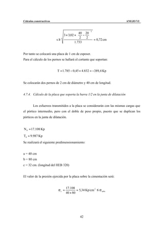 Cálculos constructivos                                                          ANEJO VI


                                                      2
                                            40 20 
                                3 × 3,02 ×  − 
                                            2   2 
                          s≥                         = 0,72 cm
                                         1.733


Por tanto se colocará una placa de 1 cm de espesor.
Para el cálculo de los pernos se hallará el cortante que soportan:


                           T = 1.785 − 0,45 × 4.832 = −389, 4 Kp


Se colocarán dos pernos de 2 cm de diámetro y 40 cm de longitud.


4.7.4. Cálculo de la placa que soporta la barra 1/2 en la junta de dilatación


        Los esfuerzos transmitidos a la placa se considerarán con las mismas cargas que
el pórtico intermedio, pero con el doble de peso propio, puesto que se duplican los
pórticos en la junta de dilatación.


N 0 = 17.108 Kp

T0 = 9.987 Kp
Se realizará el siguiente predimensionamiento:


a = 40 cm
b = 80 cm
c = 32 cm. (longitud del HEB 320)


El valor de la presión ejercida por la placa sobre la cimentación será:


                                   17.108
                            σc =           = 5,34 Kp/cm 2 ≤ σ adm
                                   40 × 80




                                             42
 