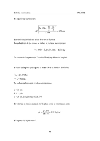 Cálculos constructivos                                                    ANEJO VI


El espesor de la placa será:


                                                      2

                             3 × 5,34 ×  − 
                                          40 32
                                               
                                         2   2
                          s≥                      = 0,38 cm
                                      1.733


Por tanto se colocará una placa de 1 cm de espesor.
Para el cálculo de los pernos se hallará el cortante que soportan:


                          T = 9.987 − 0,45 × 17.108 = −2.288 Kp


Se colocarán dos pernos de 2 cm de diámetro y 40 cm de longitud.




Cálculo de la placa que soporta la barra 4/5 en la junta de dilatación.


N 0 = 24.474 Kp

T0 = 7.580 Kp
Se realizará el siguiente predimensionamiento:


a = 35 cm
b = 75 cm
c = 28 cm. (longitud del HEB 280)


El valor de la presión ejercida por la placa sobre la cimentación será:


                                      24.474
                               σc =           = 9,32 Kp/cm 2
                                      35 × 75


El espesor de la placa será:




                                             43
 