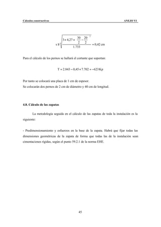 Cálculos constructivos                                                       ANEJO VI




                                                      2

                             3 × 4,27 ×  − 
                                          30 20
                                               
                                         2   2 
                          s≥                      = 0,42 cm
                                      1.733


Para el cálculo de los pernos se hallará el cortante que soportan:


                           T = 2.843 − 0,45 × 7.702 = −623 Kp


Por tanto se colocará una placa de 1 cm de espesor.
Se colocarán dos pernos de 2 cm de diámetro y 40 cm de longitud.




4.8. Cálculo de las zapatas

        La metodología seguida en el cálculo de las zapatas de toda la instalación es la
siguiente:


- Predimensionamiento y esfuerzos en la base de la zapata. Habrá que fijar todas las
dimensiones geométricas de la zapata de forma que todas las de la instalación sean
cimentaciones rígidas, según el punto 59.2.1 de la norma EHE.




                                            45
 