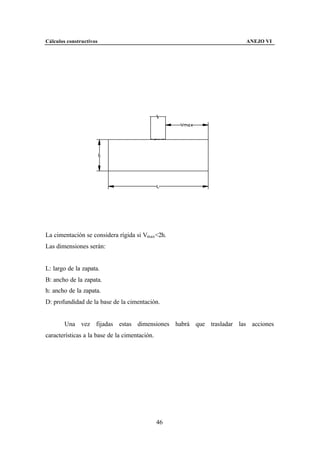 Cálculos constructivos                                           ANEJO VI




La cimentación se considera rígida si Vmax<2h.
Las dimensiones serán:


L: largo de la zapata.
B: ancho de la zapata.
h: ancho de la zapata.
D: profundidad de la base de la cimentación.


        Una vez fijadas estas dimensiones habrá que trasladar las acciones
características a la base de la cimentación.




                                               46
 