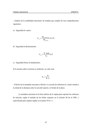 Cálculos constructivos                                                         ANEJO VI




- Análisis de la estabilidad estructural. Se tendrán que cumplir las tres comprobaciones
siguientes:


a) Seguridad al vuelco:


                                           M estabilizante
                                  C sv =                   ≥ 1,75
                                            M vuelco


b) Seguridad al deslizamiento:


                                              N ⋅ tg φ
                                    C sd =             ≥ 1,5
                                                V0


c) Seguridad frente al hundimiento:


Si la tensión sobre el terreno es uniforme, su valor será:


                                                   N
                                           σc =
                                                  B⋅L


- Cálculo de la armadura necesaria a flexión. La sección de referencia S1 estará situada a
la mitad de la distancia entre la cara del soporte y el borde de la placa.


        La armadura necesaria en la base inferior de la zapata para soportar los esfuerzos
de tracción, según el método de las bielas expuesto en el artículo 40 de la EHE, y
especificado para zapatas rígidas en el punto 59.4.1.1:




                                                47
 
