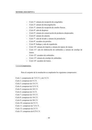 MEMORIA DESCRIPTIVA




              -   Ciclo 1º: cámara de recepción de congelados.
              -   Ciclo 2º: cámara de descongelación.
              -   Ciclo 3º: cámara de recepción de canales frescas.
              -   Ciclo 4º: sala de despiece.
              -   Ciclo 5º: cámara de conservación de productos despiezados.
              -   Ciclo 6º: cámara de salazón.
              -   Ciclo 7º: sala de lavado y cámara de postsalazón.
              -   Ciclo 8º: secadero de perniles.
              -   Ciclo 9º: bodega y sala de expedición.
              -   Ciclo 10º: cámara de tripería y cámara de reposo de masas.
              -   Ciclo 11º: sala de elaboración de embutidos y cámara de estufaje de
                  lomos.
              -   Ciclo 12º: secadero de embutidos.
              -   Ciclo 13º: cámara de estufaje de embutidos.
              -   Ciclo 14º: secadero de lomos.

7.3.3.2.Compresores.


       Para el conjunto de la instalación se emplearán los siguientes compresores:


Ciclo 1: compresores de 7,5 C.V. y de 5 C.V.
Ciclo 2: compresor de 5 C.V.
Ciclo 3: compresor de 15 C.V.
Ciclo 4: compresor de 5,5 C.V.
Ciclo 5: compresor de 10 C.V.
Ciclo 6: compresor de 3 C.V.
Ciclo 7: compresor de 15 C.V.
Ciclo 8: compresor de 10 C.V.
Ciclo 9: compresor de 30 C.V.
Ciclo 10: compresor de 5 C.V.
Ciclo 11: compresor de 7,5 C.V.
Ciclo 12: compresor de 2 C.V.
Ciclo 13: compresor de 0,75 C.V.


                                           44
 