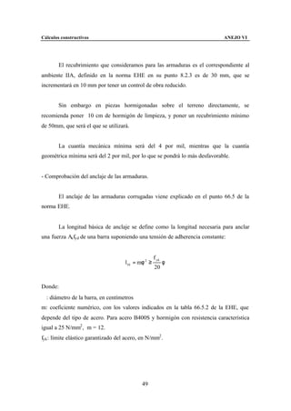 Cálculos constructivos                                                       ANEJO VI




        El recubrimiento que consideramos para las armaduras es el correspondiente al
ambiente IIA, definido en la norma EHE en su punto 8.2.3 es de 30 mm, que se
incrementará en 10 mm por tener un control de obra reducido.


        Sin embargo en piezas hormigonadas sobre el terreno directamente, se
recomienda poner 10 cm de hormigón de limpieza, y poner un recubrimiento mínimo
de 50mm, que será el que se utilizará.


        La cuantía mecánica mínima será del 4 por mil, mientras que la cuantía
geométrica mínima será del 2 por mil, por lo que se pondrá lo más desfavorable.


- Comprobación del anclaje de las armaduras.


        El anclaje de las armaduras corrugadas viene explicado en el punto 66.5 de la
norma EHE.


        La longitud básica de anclaje se define como la longitud necesaria para anclar
una fuerza As fyd de una barra suponiendo una tensión de adherencia constante:


                                                     f yk
                                     l bI = mφ 2 ≥          φ
                                                     20


Donde:
∅: diámetro de la barra, en centímetros
m: coeficiente numérico, con los valores indicados en la tabla 66.5.2 de la EHE, que
depende del tipo de acero. Para acero B400S y hormigón con resistencia característica
igual a 25 N/mm2 , m = 12.
fyk : límite elástico garantizado del acero, en N/mm2 .




                                             49
 