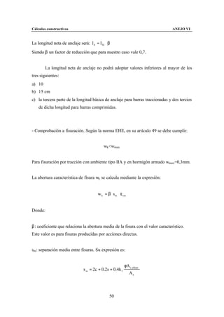 Cálculos constructivos                                                           ANEJO VI


La longitud neta de anclaje será: l b = l bI ⋅ β

Siendo β un factor de reducción que para nuestro caso vale 0,7.


        La longitud neta de anclaje no podrá adoptar valores inferiores al mayor de los
tres siguientes:
a) 10∅
b) 15 cm
c) la tercera parte de la longitud básica de anclaje para barras traccionadas y dos tercios
    de dicha longitud para barras comprimidas.




- Comprobación a fisuración. Según la norma EHE, en su artículo 49 se debe cumplir:


                                            wk <wmax


Para fisuración por tracción con ambiente tipo IIA y en hormigón armado wmax=0,3mm.


La abertura característica de fisura wk se calcula mediante la expresión:


                                        w k = β ⋅ s m ⋅ ε sm


Donde:


β: coeficiente que relaciona la abertura media de la fisura con el valor característico.
Este valor es para fisuras producidas por acciones directas.


sm: separación media entre fisuras. Su expresión es:


                                                          φA c ,eficaz
                               s m = 2c + 0.2s + 0.4k 1
                                                               As




                                                50
 