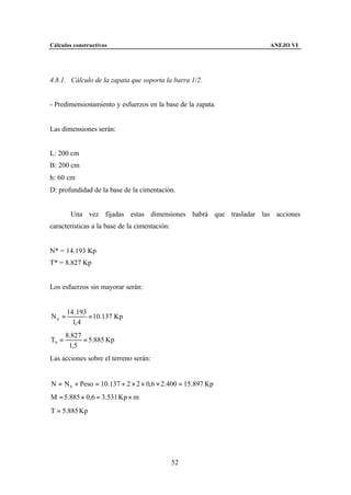 Cálculos constructivos                                           ANEJO VI




4.8.1. Cálculo de la zapata que soporta la barra 1/2.


- Predimensionamiento y esfuerzos en la base de la zapata.


Las dimensiones serán:


L: 200 cm
B: 200 cm
h: 60 cm
D: profundidad de la base de la cimentación.


        Una vez fijadas estas dimensiones habrá que trasladar las acciones
características a la base de la cimentación:


N* = 14.193 Kp
T* = 8.827 Kp


Los esfuerzos sin mayorar serán:


       14 .193
N0 =           = 10.137 Kp
         1, 4
       8.827
T0 =         = 5.885 Kp
        1,5
Las acciones sobre el terreno serán:


N = N 0 + Peso = 10.137 + 2 × 2 × 0,6 × 2.400 = 15.897 Kp
M = 5.885 × 0,6 = 3.531 Kp × m
T = 5.885 Kp




                                               52
 