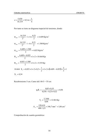 Cálculos constructivos                                                    ANEJO VI


      5.650           L
e=          = 0,3 m <
     16.219           6


Por tanto se tiene un diagrama trapecial de tensiones, donde:


          16.219        0,21 
σ max =          1 + 6 × 2  = 6.609 Kp/m
                                           2

                             
              2
            2
          16.219        0, 21
σ min =          1 − 6 × 2  = 1.500 Kp/m
                                           2

                             
              2
            2
          6.609 + 1.500
σ med =                 = 4.055 Kp/m 2
                2
         6.609 + 4.055
R d1 =                 × 1 × 2 = 10.664 Kp
               2
          4.055 + 1.500
R d2 =                  × 1 × 2 = 5.555 Kp
                2

                                        × 1 × 2 × (6.609 − 4.055) × × 1
                                      1                            2
10.664 ⋅ X1 = 4.055 × 1 × 2 × 0,5 +
                                      2                            3
X 1 = 0,54


Recubrimiento 5 cm. Canto útil: 60-5 = 55 cm


                                            0,85 × 0,55
                              tg θ1 =                        = 0,98
                                        0,556 − 0, 25 × 0,32


                                           11.846
                                    Td =          = 12.061 Kp
                                            0,98
                                   120.610
                          A s1 =              = 346,7 mm 2 = 3,46 cm 2
                                   400 / 1,15


Comprobación de cuantía geométrica:




                                                54
 