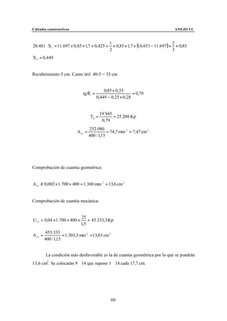 Cálculos constructivos                                                               ANEJO VI



                                                  × 0,85 × 1,7 × (16.651 − 11.697 ) × × 0,85
                                                1                                    2
20.481 ⋅ X1 = 11.697 × 0,85 × 1,7 × 0, 425 +
                                                2                                    3
X 1 = 0, 449


Recubrimiento 5 cm. Canto útil: 40-5 = 35 cm


                                             0,85 × 0,35
                               tg θ1 =                        = 0,79
                                         0,449 − 0, 25 × 0,28


                                           19.945
                                    Td =          = 25.208 Kp
                                            0,79
                                    252.080
                           A s1 =              = 74,7 mm 2 = 7,47 cm 2
                                    400 / 1,15




Comprobación de cuantía geométrica:


A s 1 ≥ 0,002 × 1.700 × 400 = 1.360 mm 2 = 13,6 cm 2


Comprobación de cuantía mecánica:


                             25
U s1 = 0,04 ×1.700 × 400 ×       = 45.333,3 Kp
                             1,5
         453.333
A s1 =              = 1.303,3 mm 2 = 13,03 cm 2
         400 / 1,15


         La condición más desfavorable es la de cuantía geométrica por lo que se pondrán
13,6 cm2 . Se colocarán 9∅14 que supone 1∅14 cada 17,7 cm.




                                                  60
 