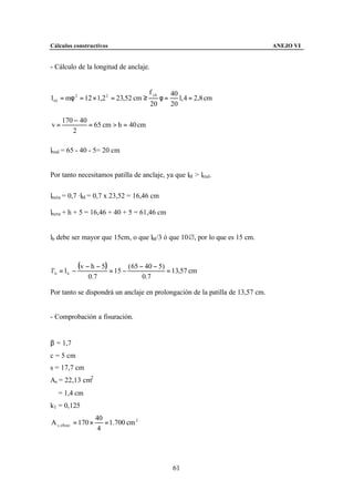 Cálculos constructivos                                                         ANEJO VI


- Cálculo de la longitud de anclaje.


                                          f yk        40
l bI = mφ 2 = 12 × 1,2 2 = 23,52 cm ≥            φ=      1, 4 = 2,8 cm
                                          20          20

     170 − 40
v=            = 65 cm > h = 40 cm
        2

lreal = 65 - 40 - 5= 20 cm


Por tanto necesitamos patilla de anclaje, ya que lbI > lreal.

lneta = 0,7 ·lbI = 0,7 x 23,52 = 16,46 cm

lneta + h + 5 = 16,46 + 40 + 5 = 61,46 cm


lb debe ser mayor que 15cm, o que lbI/3 ó que 10&, por lo que es 15 cm.



l 'b = l b −
               (v − h − 5) = 15 − ( 65 − 40 − 5) = 13,57 cm
                  0.7                   0.7

Por tanto se dispondrá un anclaje en prolongación de la patilla de 13,57 cm.


- Comprobación a fisuración.


β = 1,7
c = 5 cm
s = 17,7 cm
As = 22,13 cm2
∅ = 1,4 cm
k1 = 0,125
                      40
A c, eficaz = 170 ×      = 1.700 cm 2
                       4




                                                      61
 