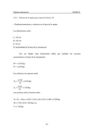 Cálculos constructivos                                           ANEJO VI


4.8.3. Cálculo de la zapata que soporta la barra 7/8.


- Predimensionamiento y esfuerzos en la base de la zapata.


Las dimensiones serán:


L: 145 cm
B: 145 cm
h: 35 cm
D: profundidad de la base de la cimentación.


        Una vez fijadas estas dimensiones habrá que trasladar las acciones
características a la base de la cimentación:


N* = 6.765 Kp
T* = 2.678 Kp


Los esfuerzos sin mayorar serán:


       6.765
N0 =         = 4.832 Kp
        1,4
       2.678
T0 =         = 1.785 Kp
        1,5
Las acciones sobre el terreno serán:


N = N 0 + Peso = 4.832 + 1,45 × 1,45 × 0,35 × 2.400 = 6.598 Kp
M = 1.785 × 0,35 = 625 Kp × m
T = 1.785 Kp




                                               63
 