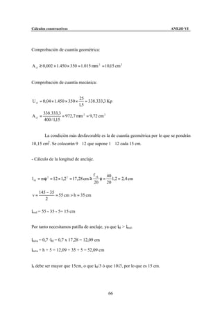 Cálculos constructivos                                                       ANEJO VI




Comprobación de cuantía geométrica:


A s 1 ≥ 0,002 × 1.450 × 350 = 1.015 mm 2 = 10,15 cm 2


Comprobación de cuantía mecánica:


                              25
U s1 = 0,04 × 1.450 × 350 ×       = 338.333,3 Kp
                              1,5
         338.333,3
A s1 =              = 972,7 mm 2 = 9,72 cm 2
         400 / 1,15


         La condición más desfavorable es la de cuantía geométrica por lo que se pondrán
10,15 cm2 . Se colocarán 9∅12 que supone 1∅12 cada 15 cm.


- Cálculo de la longitud de anclaje.


                                         f yk        40
l bI = mφ 2 = 12 × 1,2 2 = 17, 28 cm ≥          φ=      1,2 = 2, 4 cm
                                         20          20

     145 − 35
v=            = 55 cm > h = 35 cm
        2

lreal = 55 - 35 - 5= 15 cm


Por tanto necesitamos patilla de anclaje, ya que lbI > lreal.

lneta = 0,7 ·lbI = 0,7 x 17,28 = 12,09 cm

lneta + h + 5 = 12,09 + 35 + 5 = 52,09 cm


lb debe ser mayor que 15cm, o que lbI/3 ó que 10&, por lo que es 15 cm.




                                                      66
 