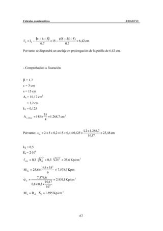 Cálculos constructivos                                                             ANEJO VI




l 'b = l b −
               (v − h − 5) = 15 − (55 − 35 − 5) = 6,42 cm
                  0.7                 0.7

Por tanto se dispondrá un anclaje en prolongación de la patilla de 6,42 cm.




- Comprobación a fisuración.


β = 1,7
c = 5 cm
s = 15 cm
As = 10,17 cm2
∅ = 1,2 cm
k1 = 0,125
                      35
A c, eficaz = 145 ×      = 1.268,7 cm 2
                       4


                                                      1, 2 × 1.268,7
Por tanto: s m = 2 × 5 + 0,2 × 15 + 0,4 × 0,125 ×                    = 23, 48 cm
                                                           10,17


k2 = 0,5
Es = 2·106

f ctm = 0,3 ⋅ 3 f ck = 0,3 ⋅ 3 25 2 = 25,6 Kp/cm 2
                  2




                   145 × 35 2
M fis = 25,6 ×                = 7.578,6 Kpm
                       6
              7.579,6
σ sr =                     = 2.951,1 Kp/cm 2
                     10,17
         0,8 × 0,3 ×
                      10 4
M k = R d1 ⋅ X1 = 1.895 Kp/cm 2




                                                 67
 