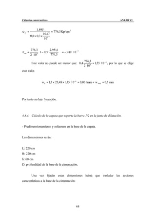 Cálculos constructivos                                                                    ANEJO VI


               1.895
σ sr =                     = 776,3 Kp/cm 2
                     10,17
         0,8 × 0,3 ×
                      10 4


         776,3              2.951,1              −3
ε sm =              1 − 0,5 776,3   = −3,49 ⋅ 10
         2 ⋅ 10 6                   
                                                          776,3
          Este valor no puede ser menor que: 0,4                   = 1,55 ⋅ 10 −4 , por lo que se elige
                                                          2 ⋅ 10 6


este valor.


                      w k = 1,7 × 23,48 × 1,55 ⋅ 10 −4 = 0,061 mm < w max = 0,3 mm




Por tanto no hay fisuración.




4.8.4. Cálculo de la zapata que soporta la barra 1/2 en la junta de dilatación.


- Predimensionamiento y esfuerzos en la base de la zapata.


Las dimensiones serán:


L: 220 cm
B: 220 cm
h: 60 cm
D: profundidad de la base de la cimentación.


          Una vez fijadas estas dimensiones habrá que trasladar las acciones
características a la base de la cimentación:




                                                     68
 