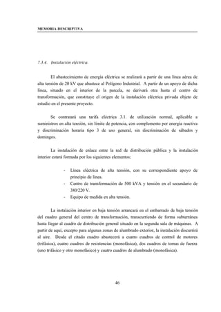 MEMORIA DESCRIPTIVA




7.3.4. Instalación eléctrica.


        El abastecimiento de energía eléctrica se realizará a partir de una línea aérea de
alta tensión de 20 kV que abastece al Polígono Industrial. A partir de un apoyo de dicha
línea, situado en el interior de la parcela, se derivará otra hasta el centro de
transformación, que constituye el origen de la instalación eléctrica privada objeto de
estudio en el presente proyecto.


       Se contratará una tarifa eléctrica 3.1. de utilización normal, aplicable a
suministros en alta tensión, sin límite de potencia, con complemento por energía reactiva
y discriminación horaria tipo 3 de uso general, sin discriminación de sábados y
domingos.


        La instalación de enlace entre la red de distribución pública y la instalación
interior estará formada por los siguientes elementos:


              -   Línea eléctrica de alta tensión, con su correspondiente apoyo de
                  principio de línea.
              -   Centro de transformación de 500 kVA y tensión en el secundario de
                  380/220 V.
              -   Equipo de medida en alta tensión.


         La instalación interior en baja tensión arrancará en el embarrado de baja tensión
del cuadro general del centro de transformación, transcurriendo de forma subterránea
hasta llegar al cuadro de distribución general situado en la segunda sala de máquinas. A
partir de aquí, excepto para algunas zonas de alumbrado exterior, la instalación discurrirá
al aire. Desde el citado cuadro abastecerá a cuatro cuadros de control de motores
(trifásica), cuatro cuadros de resistencias (monofásica), dos cuadros de tomas de fuerza
(uno trifásico y otro monofásico) y cuatro cuadros de alumbrado (monofásica).




                                           46
 