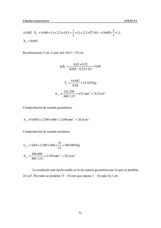 Cálculos constructivos                                                                 ANEJO VI



                                              × 1,1 × 2,2 × (7.565 − 4.040 ) × × 1,1
                                            1                                 2
14.042 ⋅ X1 = 4.040 × 1,1 × 2,2 × 0,55 +
                                            2                                 3
X 1 = 0,605


Recubrimiento 5 cm. Canto útil: 60-5 = 55 cm


                                            0,85 × 0,55
                               tg θ1 =                      = 0,98
                                         0,605 − 0,25 × 0,5


                                           14.042
                                    Td =          = 14.329 Kp
                                            0,98
                                    143.290
                           A s1 =              = 412 mm 2 = 4,12 cm 2
                                    400 / 1,15


Comprobación de cuantía geométrica:


A s 1 ≥ 0,002 × 2.200 × 600 = 2.640 mm 2 = 26,4 cm 2


Comprobación de cuantía mecánica:


                              25
U s1 = 0,04 × 2.200 × 600 ×       = 880.000 Kp
                              1,5
         880.000
A s1 =              = 2.530 mm 2 = 25,3 cm 2
         400 / 1,15


         La condición más desfavorable es la de cuantía geométrica por lo que se pondrán
24 cm2 . Por tanto se pondrán 13∅16 mm que supone 1∅16 cada 16,1 cm.




                                                 71
 