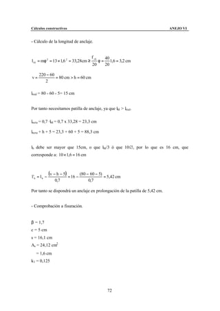 Cálculos constructivos                                                        ANEJO VI


- Cálculo de la longitud de anclaje.


                                        f yk        40
l bI = mφ 2 = 13 × 1,6 2 = 33,28cm ≥           φ=      1,6 = 3,2 cm
                                        20          20

     220 − 60
v=            = 80 cm > h = 60 cm
        2

lreal = 80 - 60 - 5= 15 cm


Por tanto necesitamos patilla de anclaje, ya que lbI > lreal.

lneta = 0,7 ·lbI = 0,7 x 33,28 = 23,3 cm

lneta + h + 5 = 23,3 + 60 + 5 = 88,3 cm


lb debe ser mayor que 15cm, o que lbI/3 ó que 10&, por lo que es 16 cm, que
corresponde a: 10 × 1,6 = 16 cm



l 'b = l b −
               (v − h − 5) = 16 − (80 − 60 − 5) = 5,42 cm
                  0,7                 0,7

Por tanto se dispondrá un anclaje en prolongación de la patilla de 5,42 cm.


- Comprobación a fisuración.


β = 1,7
c = 5 cm
s = 16,1 cm
As = 24,12 cm2
∅ = 1,6 cm
k1 = 0,125




                                                     72
 