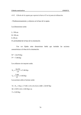 Cálculos constructivos                                                       ANEJO VI


4.8.5. Cálculo de la zapata que soporta la barra 4/5 en la junta de dilatación.


- Predimensionamiento y esfuerzos en la base de la zapata.


Las dimensiones serán:


L: 190 cm
B: 190 cm
h: 40 cm
D: profundidad de la base de la cimentación.


        Una vez fijadas estas dimensiones habrá que trasladar las acciones
características a la base de la cimentación:


N* = 24.474 Kp
T* = 7.580 Kp


Los esfuerzos sin mayorar serán:


       24.474
N0 =          = 17.481 Kp
         1, 4
       7.580
T0 =         = 5.053 Kp
        1,5
Las acciones sobre el terreno serán:


N = N 0 + Peso = 17.481 + 1,9 × 1,9 × 0, 4 × 2.400 = 20.947 Kp
M = 5.053 × 0,4 = 2.021 Kp × m
T = 5.053 Kp




                                               74
 